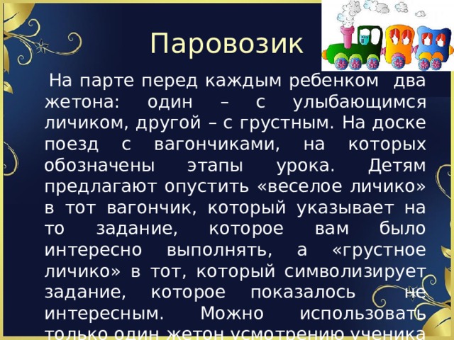 Паровозик  На парте перед каждым ребенком два жетона: один – с улыбающимся личиком, другой – с грустным. На доске поезд с вагончиками, на которых обозначены этапы урока. Детям предлагают опустить «веселое личико» в тот вагончик, который указывает на то задание, которое вам было интересно выполнять, а «грустное личико» в тот, который символизирует задание, которое показалось не интересным. Можно использовать только один жетон усмотрению ученика 