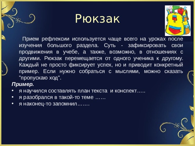 Рюкзак  Прием рефлексии используется чаще всего на уроках после изучения большого раздела. Суть - зафиксировать свои продвижения в учебе, а также, возможно, в отношениях с другими. Рюкзак перемещается от одного ученика к другому. Каждый не просто фиксирует успех, но и приводит конкретный пример. Если нужно собраться с мыслями, можно сказать 