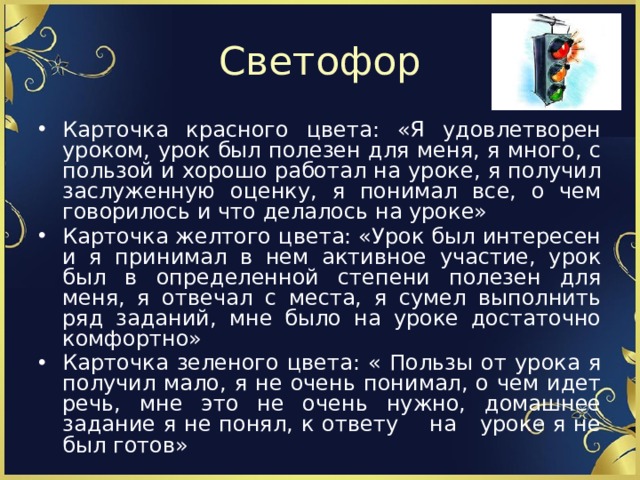 Светофор Карточка красного цвета: «Я удовлетворен уроком, урок был полезен для меня, я много, с пользой и хорошо работал на уроке, я получил заслуженную оценку, я понимал все, о чем говорилось и что делалось на уроке» Карточка желтого цвета: «Урок был интересен и я принимал в нем активное участие, урок был в определенной степени полезен для меня, я отвечал с места, я сумел выполнить ряд заданий, мне было на уроке достаточно комфортно» Карточка зеленого цвета: « Пользы от урока я получил мало, я не очень понимал, о чем идет речь, мне это не очень нужно, домашнее задание я не понял, к ответу на уроке я не был готов» 