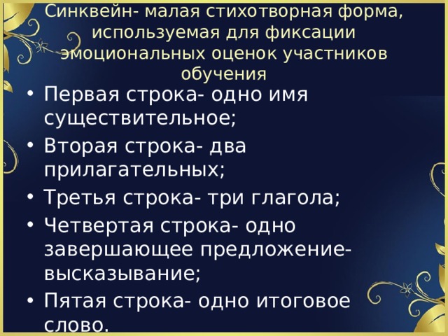 Синквейн- малая стихотворная форма, используемая для фиксации эмоциональных оценок участников обучения Первая строка- одно имя существительное; Вторая строка- два прилагательных; Третья строка- три глагола; Четвертая строка- одно завершающее предложение- высказывание; Пятая строка- одно итоговое слово. 