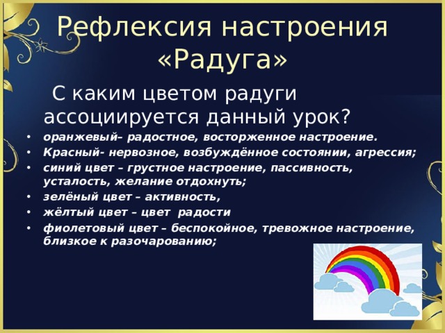 Рефлексия настроения «Радуга»  С каким цветом радуги ассоциируется данный урок? оранжевый– радостное, восторженное настроение. Красный- нервозное, возбуждённое состоянии, агрессия; синий цвет – грустное настроение, пассивность, усталость, желание отдохнуть; зелёный цвет – активность, жёлтый цвет – цвет радости фиолетовый цвет – беспокойное, тревожное настроение, близкое к разочарованию; 