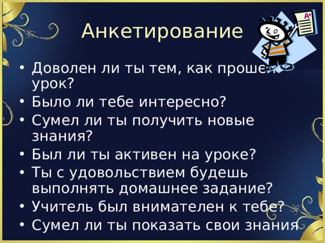 Анкетирование Доволен ли ты тем, как прошел урок? Было ли тебе интересно? Сумел ли ты получить новые знания? Был ли ты активен на уроке? Ты с удовольствием будешь выполнять домашнее задание? Учитель был внимателен к тебе? Сумел ли ты показать свои знания 