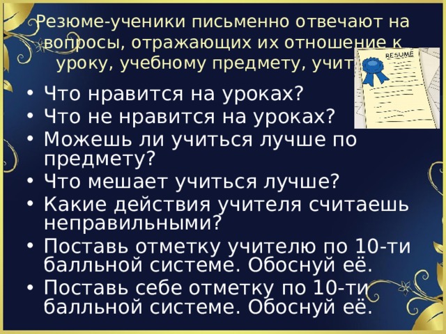 Резюме-ученики письменно отвечают на вопросы, отражающих их отношение к уроку, учебному предмету, учителю Что нравится на уроках? Что не нравится на уроках? Можешь ли учиться лучше по предмету? Что мешает учиться лучше? Какие действия учителя считаешь неправильными? Поставь отметку учителю по 10-ти балльной системе. Обоснуй её. Поставь себе отметку по 10-ти балльной системе. Обоснуй её. 