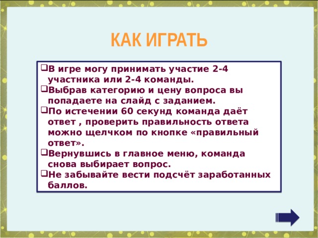 КАК ИГРАТЬ В игре могу принимать участие 2-4 участника или 2-4 команды. Выбрав категорию и цену вопроса вы попадаете на слайд с заданием. По истечении 60 секунд команда даёт ответ , проверить правильность ответа можно щелчком по кнопке «правильный ответ». Вернувшись в главное меню, команда снова выбирает вопрос. Не забывайте вести подсчёт заработанных баллов. 