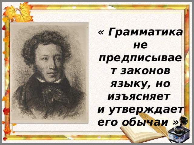 « Грамматика не предписывает законов языку, но изъясняет и утверждает его обычаи ».   А.С.Пушкин  