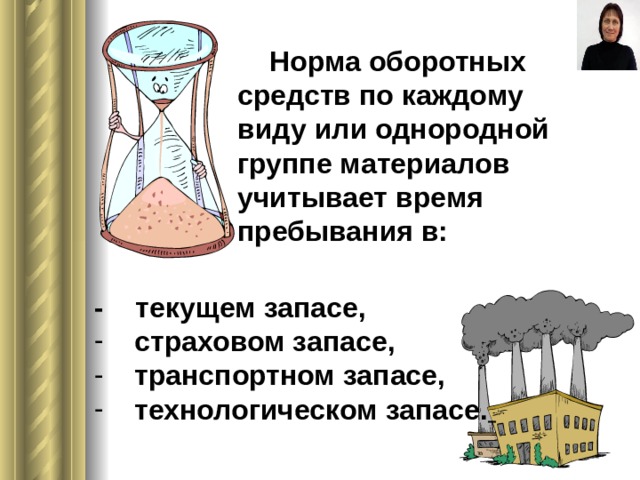   Норма оборотных средств по каждому виду или однородной группе материалов учитывает время пребывания в: - текущем запасе,  страховом запасе,  транспортном запасе,  технологическом запасе.  