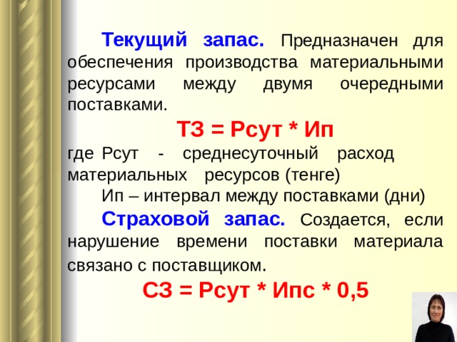  Текущий запас.  Предназначен для обеспечения производства материальными ресурсами между двумя очередными поставками. ТЗ = Рсут * Ип г де  Рсут - среднесуточный расход  материальных  ресурсов ( тенге )  Ип – интервал между поставками (дни)  Страховой запас.  Создается, если нарушение времени поставки материала связано  с поставщик ом . СЗ = Рсут * Ип с  * 0,5  
