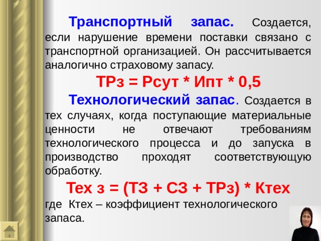  Транспортный запас.  Создается, если нарушение времени поставки связано с транспортной организацией. Он рассчитывается аналогично страховому запасу. ТРз = Рсут * Ип т  * 0,5  Технологический запас .  Создается в тех случаях, когда поступающие материальные ценности не отвечают требованиям технологического процесса и до запуска в производство проходят соответствующую обработку. Тех з = (ТЗ + СЗ + ТРз) * Ктех г де  Ктех – коэффициент технологического  запаса. 