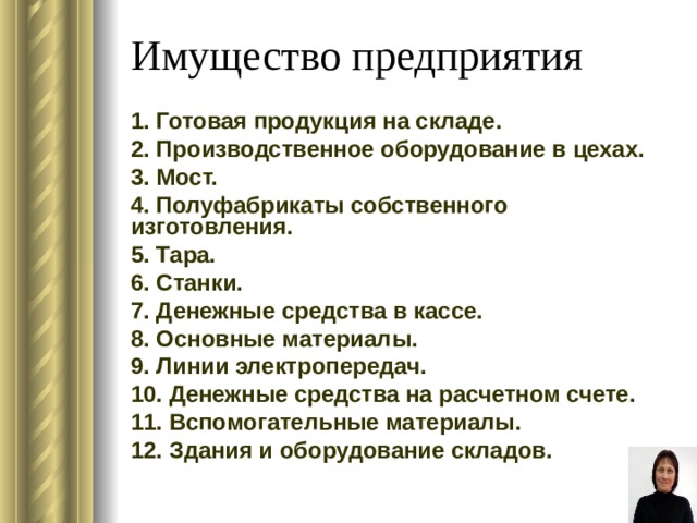 Имущество предприятия 1. Готовая продукция на складе. 2. Производственное оборудование в цехах. 3. Мост. 4. Полуфабрикаты собственного изготовления. 5. Тара. 6. Станки. 7. Денежные средства в кассе. 8. Основные материалы. 9. Линии электропередач. 10. Денежные средства на расчетном счете. 11. Вспомогательные материалы. 12. Здания и оборудование складов. 