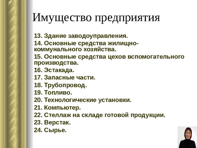 Имущество предприятия 13. Здание заводоуправления. 14. Основные средства жилищно-коммунального хозяйства. 15. Основные средства цехов вспомогательного производства. 16. Эстакада. 17. Запасные части. 18. Трубопровод. 19. Топливо. 20. Технологические установки. 21. Компьютер. 22. Стеллаж на складе готовой продукции. 23. Верстак. 24. Сырье. 