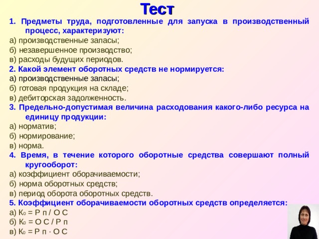Тест 1. Предметы труда, подготовленные для запуска в производственный процесс, характеризуют: а) производственные запасы; б) незавершенное производство; в) расходы будущих периодов. 2. Какой элемент оборотных средств не нормируется: а) производственные запасы; б) готовая продукция на складе; в) дебиторская задолженность. 3. Предельно-допустимая величина расходования какого-либо ресурса на единицу продукции: а) норматив; б) нормирование; в) норма. 4. Время, в течение которого оборотные средства совершают полный кругооборот: а) коэффициент оборачиваемости; б) норма оборотных средств; в) период оборота оборотных средств. 5. Коэффициент оборачиваемости оборотных средств определяется: а) К 0 = Р п / О С б) К 0 = О С / Р п в) К 0 = Р п ∙ О С 