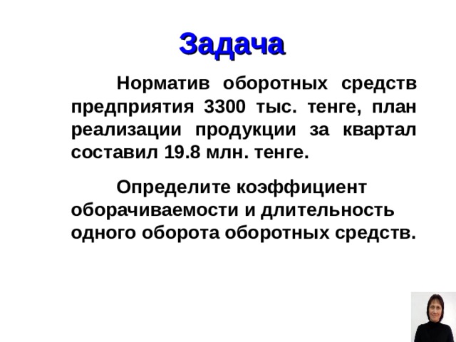 Задача  Норматив оборотных средств предприятия 3300 тыс. тенге, план реализации продукции за квартал составил 19.8 млн. тенге.  Определите коэффициент оборачиваемости и длительность одного оборота оборотных средств. 