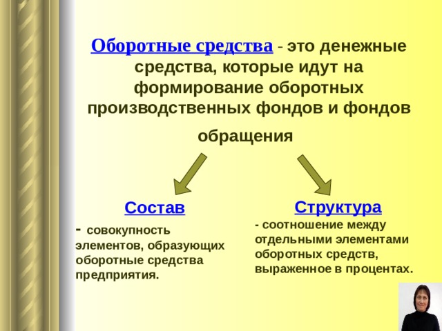 Оборотные средства - это денежные средства, которые идут на формирование оборотных производственных фондов и фондов обращения  Структура - соотношение между отдельными элементами оборотных средств, выраженное в процентах.  Состав - совокупность элементов, образующих оборотные средства предприятия. 