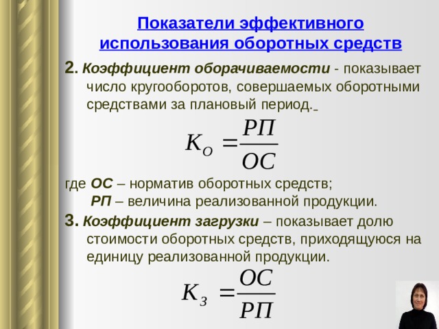 Показатели эффективного использования оборотных средств 2 . Коэффициент оборачиваемости  - показывает число кругооборотов, совершаемых оборотными средствами за плановый период.  где   ОС – норматив оборотных средств ;   РП – величина реализованной продукции. 3. Коэффициент загрузки – показывает долю стоимости оборотных средств, приходящуюся на единицу реализованной продукции. 9 