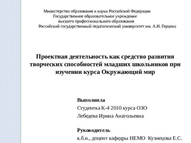  Министерство образования и науки Российской Федерации  Государственное образовательное учреждение  высшего профессионального образования  Российский государственный педагогический университет им. А.И. Герцена Проектная деятельность как средство развития творческих способностей младших школьников при изучении курса Окружающий мир   Выполнила  Студентка К-4 2010 курса ОЗО Лебедева Ирина Анатольевна Руководитель к.б.н., доцент кафедры НЕМО Кузнецова Е.С.   