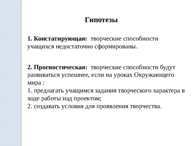  Гипотезы 1. Констатирующая: творческие способности учащихся недостаточно сформированы. 2. Прогностическая: творческие способности будут развиваться успешнее, если на уроках Окружающего  мира :  1. предлагать учащимся задания творческого характера в ходе работы над проектом;  2. создавать условия для проявления творчества.     