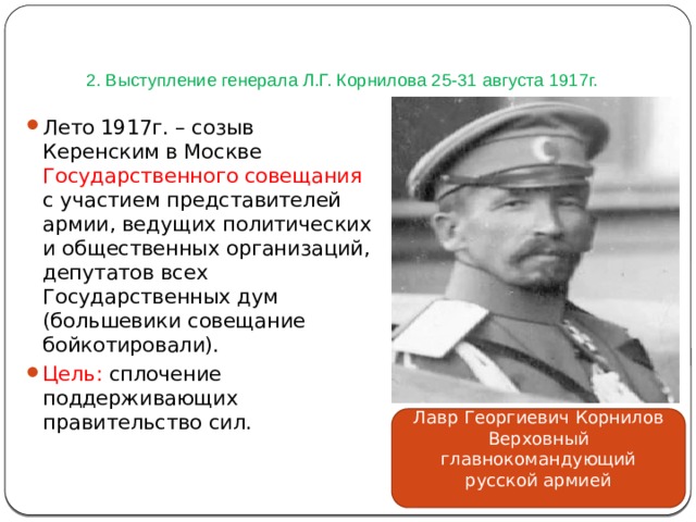   2. Выступление генерала Л.Г. Корнилова 25-31 августа 1917г. Лето 1917г. – созыв Керенским в Москве Государственного совещания с участием представителей армии, ведущих политических и общественных организаций, депутатов всех Государственных дум (большевики совещание бойкотировали). Цель: сплочение поддерживающих правительство сил. Лавр Георгиевич Корнилов Верховный главнокомандующий русской армией 