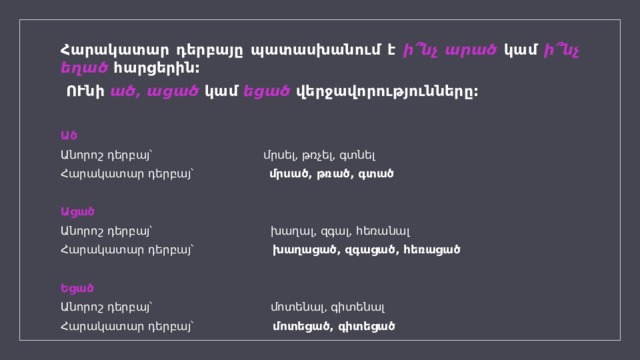 Հարակատար դերբայը պատասխանում է ի՞նչ արած կամ ի՞նչ եղած հարցերին:  ՈՒնի ած, ացած կամ եցած վերջավորությունները:  Ած Անորոշ դերբայ՝ մրսել, թռչել, գտնել Հարակատար դերբայ՝ մրսած, թռած, գտած   Ացած Անորոշ դերբայ՝ խաղալ, զգալ, հեռանալ Հարակատար դերբայ՝ խաղացած, զգացած, հեռացած   Եցած Անորոշ դերբայ՝ մոտենալ, գիտենալ Հարակատար դերբայ՝ մոտեցած, գիտեցած   
