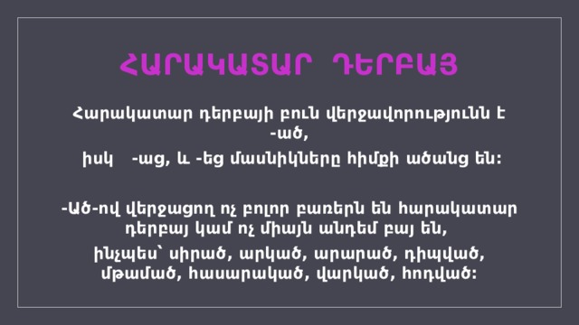 ՀԱՐԱԿԱՏԱՐ ԴԵՐԲԱՅ Հարակատար դերբայի բուն վերջավորությունն է -ած,  իսկ -աց, և -եց մասնիկները հիմքի ածանց են:  -Ած-ով վերջացող ոչ բոլոր բառերն են հարակատար դերբայ կամ ոչ միայն անդեմ բայ են, ինչպես՝ սիրած, արկած, արարած, դիպված, մթամած, հասարակած, վարկած, հոդված:  