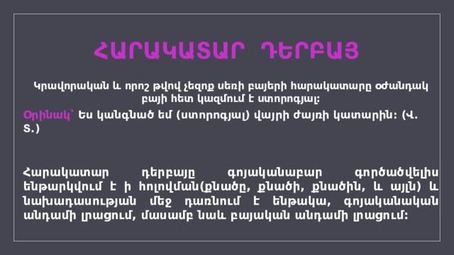 ՀԱՐԱԿԱՏԱՐ ԴԵՐԲԱՅ Կրավորական և որոշ թվով չեզոք սեռի բայերի հարակատարը օժանդակ բայի հետ կազմում է ստորոգյալ: Օրինակ՝ Ես կանգնած եմ (ստորոգյալ) վայրի ժայռի կատարին: (Վ. Տ.) Հարակատար դերբայը գոյականաբար գործածվելիս ենթարկվում է ի հոլովման(քնածը, քնածի, քնածին, և այլն) և նախադասության մեջ դառնում է ենթակա, գոյականական անդամի լրացում, մասամբ նաև բայական անդամի լրացում: 