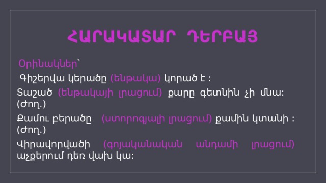 ՀԱՐԱԿԱՏԱՐ ԴԵՐԲԱՅ  Օրինակներ ՝  Գիշերվա կերածը (ենթակա) կորած է : Տաշած (ենթակայի լրացում) քարը գետնին չի մնա: (Ժող.) Քամու բերածը (ստորոգյալի լրացում) քամին կտանի : (Ժող.) Վիրավորվածի (գոյականական անդամի լրացում) աչքերում դեռ վախ կա: 