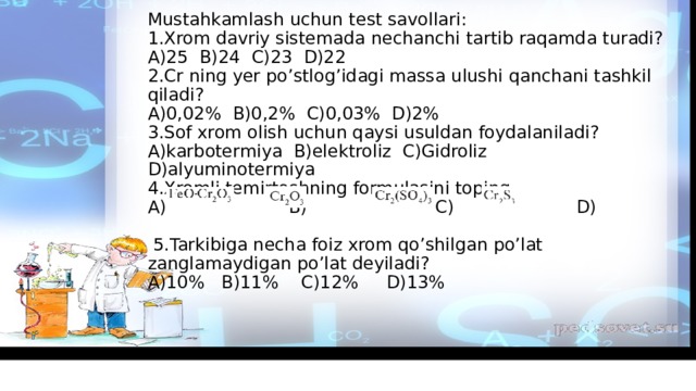 Mustahkamlash uchun test savollari:  1.Xrom davriy sistemada nechanchi tartib raqamda turadi?  A)25 B)24 C)23 D)22  2.Cr ning yer po’stlog’idagi massa ulushi qanchani tashkil qiladi?  A)0,02% B)0,2% C)0,03% D)2%  3.Sof xrom olish uchun qaysi usuldan foydalaniladi?A)karbotermiya B)elektroliz C)Gidroliz D)alyuminotermiya  4.Xromli temirtoshning formulasini toping.  A) B) C) D)  5.Tarkibiga necha foiz xrom qo’shilgan po’lat zanglamaydigan po’lat deyiladi?  A)10% B)11% C)12% D)13%     