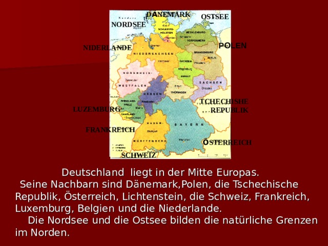 D Ä NEMARK OSTSEE NORDSEE POLEN NIDERLANDE TCHECHISHE REPUBLIK LUZEMBURG FRANKREICH Ö STERREICH SCHWEIZ  Deutschland liegt in der Mitte Europas.  Seine Nachbarn sind Dänemark, Polen , die Tschechische Republik, Österreich, Lichtenstein, die Schweiz, Frankreich, Luxemburg, Belgien und die Niederlande.  Die Nordsee und die Ostsee bilden die natürliche Grenzen im Norden. 
