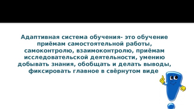 Адаптивная система обучения- это обучение приёмам самостоятельной работы, самоконтролю, взаимоконтролю, приёмам исследовательской деятельности, умению добывать знания, обобщать и делать выводы, фиксировать главное в свёрнутом виде. 