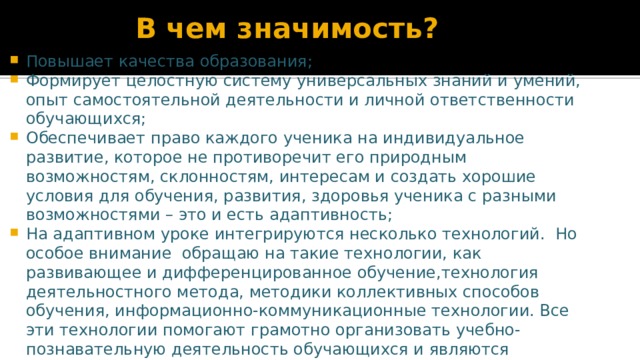 В чем значимость? Повышает качества образования; Формирует целостную систему универсальных знаний и умений, опыт самостоятельной деятельности и личной ответственности обучающихся; Обеспечивает право каждого ученика на индивидуальное развитие, которое не противоречит его природным возможностям, склонностям, интересам и создать хорошие условия для обучения, развития, здоровья ученика с разными возможностями – это и есть адаптивность; На адаптивном уроке интегрируются несколько технологий.  Но особое внимание  обращаю на такие технологии, как развивающее и дифференцированное обучение,технология деятельностного метода, методики коллективных способов обучения, информационно-коммуникационные технологии. Все эти технологии помогают грамотно организовать учебно-познавательную деятельность обучающихся и являются здоровьесберегающими. 
