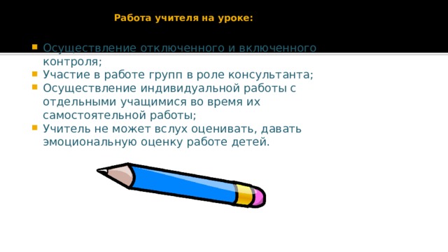 Работа учителя на уроке:   Осуществление отключенного и включенного контроля; Участие в работе групп в роле консультанта; Осуществление индивидуальной работы с отдельными учащимися во время их самостоятельной работы; Учитель не может вслух оценивать, давать эмоциональную оценку работе детей. 