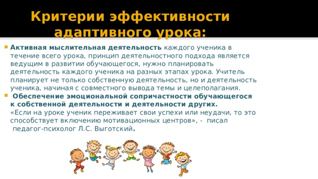 Критерии эффективности адаптивного урока: Активная мыслительная деятельность  каждого ученика в течение всего урока, принцип деятельностного подхода является ведущим в развитии обучающегося, нужно планировать деятельность каждого ученика на разных этапах урока. Учитель планирует не только собственную деятельность, но и деятельность ученика, начиная с совместного вывода темы и целеполагания.    Обеспечение эмоциональной сопричастности обучающегося к собственной деятельности и деятельности других.                «Если на уроке ученик переживает свои успехи или неудачи, то это способствует включению мотивационных центров», -  писал  педагог-психолог Л.С. Выготский .   