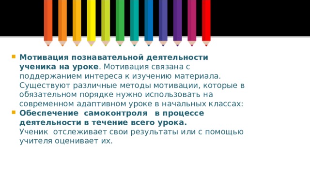 Мотивация познавательной деятельности ученика на уроке . Мотивация связана с поддержанием интереса к изучению материала. Существуют различные методы мотивации, которые в обязательном порядке нужно использовать на современном адаптивном уроке в начальных классах: Обеспечение  самоконтроля     в процессе деятельности в течение всего урока.    Ученик  отслеживает свои результаты или с помощью учителя оценивает их. 