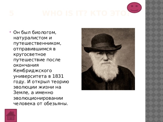 5 Who is it? Кто это?   Он был биологом, натуралистом и путешественником, отправившимся в кругосветное путешествие после окончания Кембриджского университета в 1831 году. И открыл теорию эволюции жизни на Земле, а именно эволюционировании человека от обезьяны. 