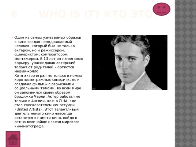 6 Who is it? Кто это?   Один из самых узнаваемых образов в кино создал неподражаемый человек, который был не только актером, но и режиссером, сценаристом, композитором, монтажером. В 13 лет он начал свою карьеру, унаследовав актерский талант от родителей – артистов мюзик-холла.  Хотя актер играл не только в немых короткометражных комедиях, но и создавал фильмы с серьезными социальными темами, во всем мире он запомнился своим образом бродяжки Чарли. Актер работал не только в Англии, но и в США, где стал сооснователем киностудии «United Artists». Этот талантливый деятель немого кино навсегда останется в памяти кино, войдя в сотню величайших звезд мирового кинематографа. 