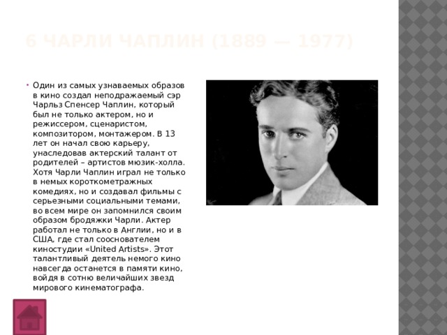 6 Чарли Чаплин (1889 — 1977)   Один из самых узнаваемых образов в кино создал неподражаемый сэр Чарльз Спенсер Чаплин, который был не только актером, но и режиссером, сценаристом, композитором, монтажером. В 13 лет он начал свою карьеру, унаследовав актерский талант от родителей – артистов мюзик-холла.  Хотя Чарли Чаплин играл не только в немых короткометражных комедиях, но и создавал фильмы с серьезными социальными темами, во всем мире он запомнился своим образом бродяжки Чарли. Актер работал не только в Англии, но и в США, где стал сооснователем киностудии «United Artists». Этот талантливый деятель немого кино навсегда останется в памяти кино, войдя в сотню величайших звезд мирового кинематографа. 