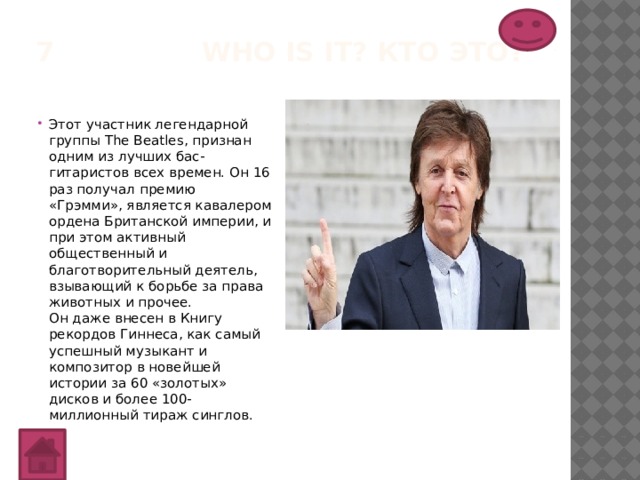 7 Who is it? Кто это?   Этот участник легендарной группы The Beatles, признан одним из лучших бас-гитаристов всех времен. Он 16 раз получал премию «Грэмми», является кавалером ордена Британской империи, и при этом активный общественный и благотворительный деятель, взывающий к борьбе за права животных и прочее.  Он даже внесен в Книгу рекордов Гиннеса, как самый успешный музыкант и композитор в новейшей истории за 60 «золотых» дисков и более 100-миллионный тираж синглов. 