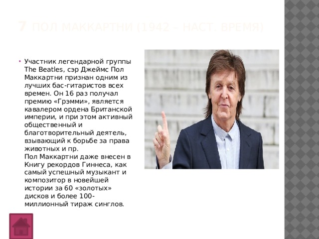 7 Пол Маккартни (1942 – наст. время)   Участник легендарной группы The Beatles, сэр Джеймс Пол Маккартни признан одним из лучших бас-гитаристов всех времен. Он 16 раз получал премию «Грэмми», является кавалером ордена Британской империи, и при этом активный общественный и благотворительный деятель, взывающий к борьбе за права животных и пр.  Пол Маккартни даже внесен в Книгу рекордов Гиннеса, как самый успешный музыкант и композитор в новейшей истории за 60 «золотых» дисков и более 100-миллионный тираж синглов. 