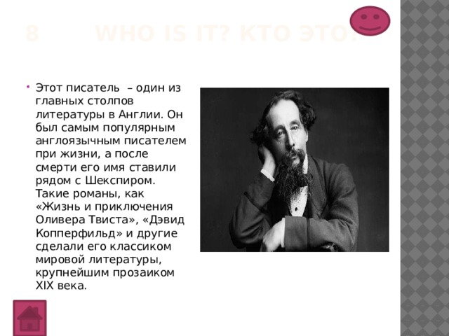 8 Who is it? Кто это?   Этот писатель – один из главных столпов литературы в Англии. Он был самым популярным англоязычным писателем при жизни, а после смерти его имя ставили рядом с Шекспиром. Такие романы, как «Жизнь и приключения Оливера Твиста», «Дэвид Копперфильд» и другие сделали его классиком мировой литературы, крупнейшим прозаиком XIX века. 
