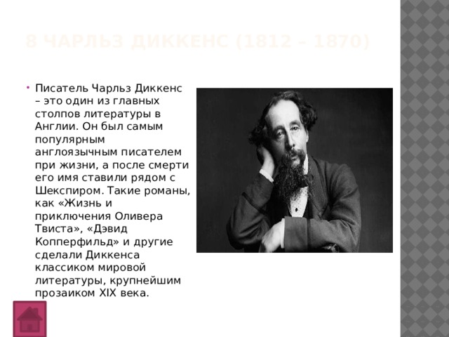 8 Чарльз Диккенс (1812 – 1870)   Писатель Чарльз Диккенс – это один из главных столпов литературы в Англии. Он был самым популярным англоязычным писателем при жизни, а после смерти его имя ставили рядом с Шекспиром. Такие романы, как «Жизнь и приключения Оливера Твиста», «Дэвид Копперфильд» и другие сделали Диккенса классиком мировой литературы, крупнейшим прозаиком XIX века. 