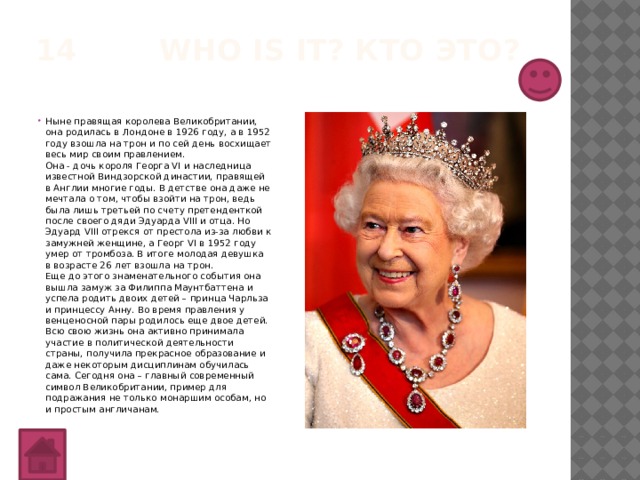 14 Who is it? Кто это?   Ныне правящая королева Великобритании, она родилась в Лондоне в 1926 году, а в 1952 году взошла на трон и по сей день восхищает весь мир своим правлением.  Она - дочь короля Георга VI и наследница известной Виндзорской династии, правящей в Англии многие годы. В детстве она даже не мечтала о том, чтобы взойти на трон, ведь была лишь третьей по счету претенденткой после своего дяди Эдуарда VIII и отца. Но Эдуард VIII отрекся от престола из-за любви к замужней женщине, а Георг VI в 1952 году умер от тромбоза. В итоге молодая девушка в возрасте 26 лет взошла на трон.  Еще до этого знаменательного события она вышла замуж за Филиппа Маунтбаттена и успела родить двоих детей – принца Чарльза и принцессу Анну. Во время правления у венценосной пары родилось еще двое детей.  Всю свою жизнь она активно принимала участие в политической деятельности страны, получила прекрасное образование и даже некоторым дисциплинам обучилась сама. Сегодня она – главный современный символ Великобритании, пример для подражания не только монаршим особам, но и простым англичанам. 