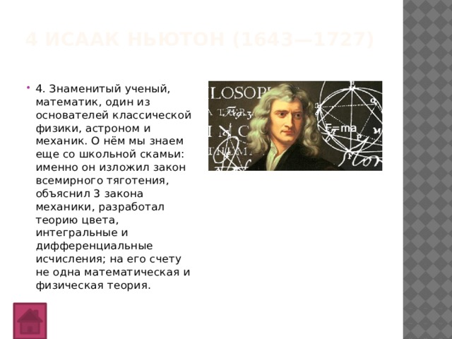 4 Исаак Ньютон (1643—1727)   4. Знаменитый ученый, математик, один из основателей классической физики, астроном и механик. О нём мы знаем еще со школьной скамьи: именно он изложил закон всемирного тяготения, объяснил 3 закона механики, разработал теорию цвета, интегральные и дифференциальные исчисления; на его счету не одна математическая и физическая теория. 