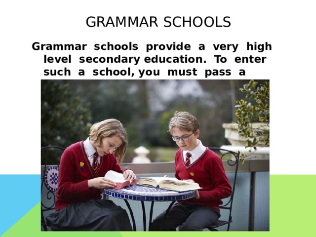  grammar schools   Grammar schools provide a very high level secondary education. To enter such a school, you must pass a written exam at the age of 11 years. 