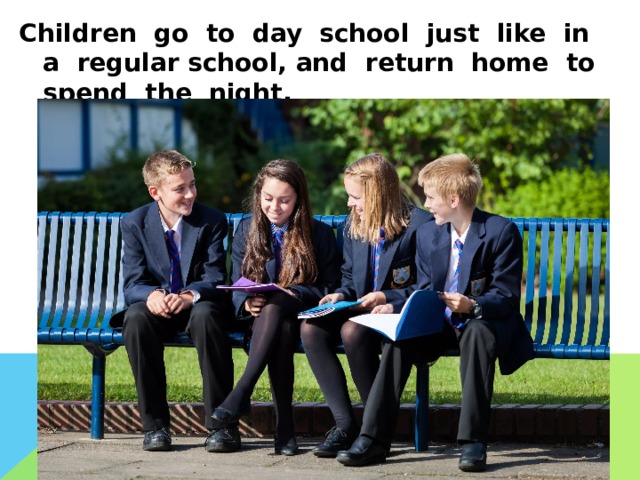 Children go to day school just like in a regular school, and return home to spend the night.  