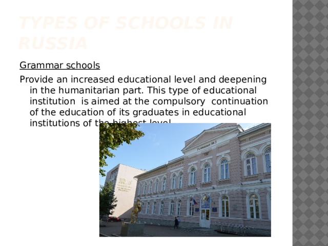 Types of schools in Russia Grammar schools Provide an increased educational level and deepening in the humanitarian part. This type of educational institution is aimed at the compulsory continuation of the education of its graduates in educational institutions of the highest level. 