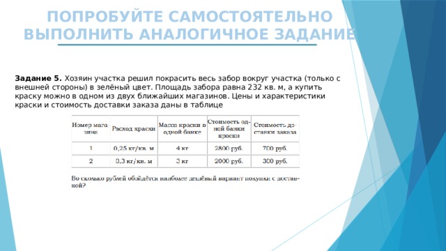 ПОПРОБУЙТЕ САМОСТОЯТЕЛЬНО ВЫПОЛНИТЬ АНАЛОГИЧНОЕ ЗАДАНИЕ Задание 5. Хозяин участка решил покрасить весь забор вокруг участка (только с внешней стороны) в зелёный цвет. Площадь забора равна 232 кв. м, а купить краску можно в одном из двух ближайших магазинов. Цены и характеристики краски и стоимость доставки заказа даны в таблице