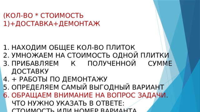 (КОЛ-ВО * СТОИМОСТЬ 1)+ДОСТАВКА+ДЕМОНТАЖ   НАХОДИМ ОБЩЕЕ КОЛ-ВО ПЛИТОК УМНОЖАЕМ НА СТОИМОСТЬ ОДНОЙ ПЛИТКИ ПРИБАВЛЯЕМ К ПОЛУЧЕННОЙ СУММЕ ДОСТАВКУ + РАБОТЫ ПО ДЕМОНТАЖУ ОПРЕДЕЛЯЕМ САМЫЙ ВЫГОДНЫЙ ВАРИАНТ ОБРАЩАЕМ ВНИМАНИЕ НА ВОПРОС ЗАДАЧИ .  ЧТО НУЖНО УКАЗАТЬ В ОТВЕТЕ:  СТОИМОСТЬ ИЛИ НОМЕР ВАРИАНТА