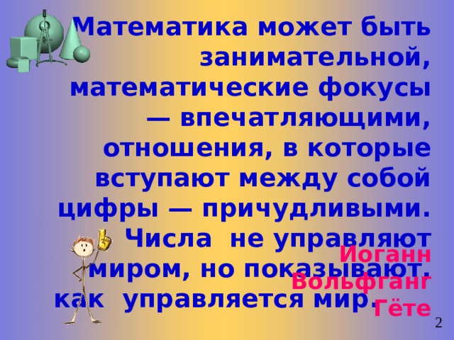 Математика может быть занимательной, математические фокусы — впечатляющими, отношения, в которые вступают между собой цифры — причудливыми. Числа  не управляют миром, но показывают, как  управляется мир.   Иоганн Вольфганг Гёте   