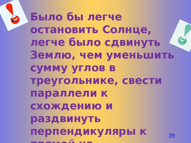 Было бы легче остановить Солнце, легче было сдвинуть Землю, чем уменьшить сумму углов в треугольнике, свести параллели к схождению и раздвинуть перпендикуляры к прямой на расхождение. /В.Ф. Каган/ 37 