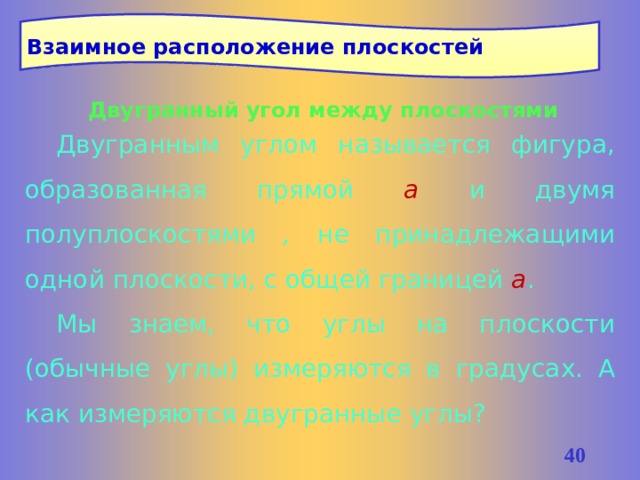 Взаимное расположение плоскостей Двугранный угол между плоскостями Двугранным углом называется фигура, образованная прямой а  и двумя полуплоскостями , не принадлежащими одной плоскости, с общей границей а . Мы знаем, что углы на плоскости (обычные углы) измеряются в градусах. А как измеряются двугранные углы? 37 