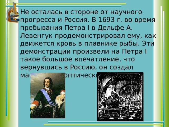 Не осталась в стороне от научного прогресса и Россия. В 1693 г. во время пребывания Петра I в Дельфе А. Левенгук продемонстрировал ему, как движется кровь в плавнике рыбы. Эти демонстрации произвели на Петра I такое большое впечатление, что вернувшись в Россию, он создал мастерскую оптических приборов. 